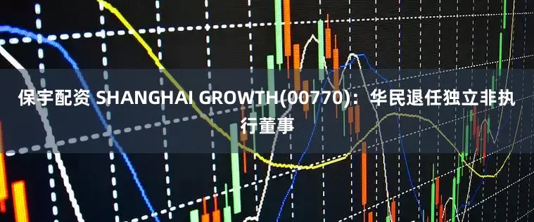 保宇配资 SHANGHAI GROWTH(00770)：华民退任独立非执行董事