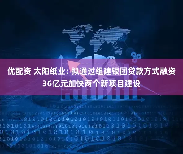 优配资 太阳纸业: 拟通过组建银团贷款方式融资36亿元加快两个新项目建设